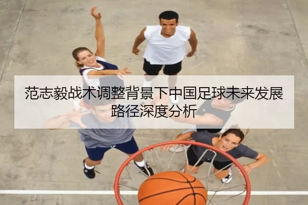 范志毅战术调整背景下中国足球未来发展路径深度分析