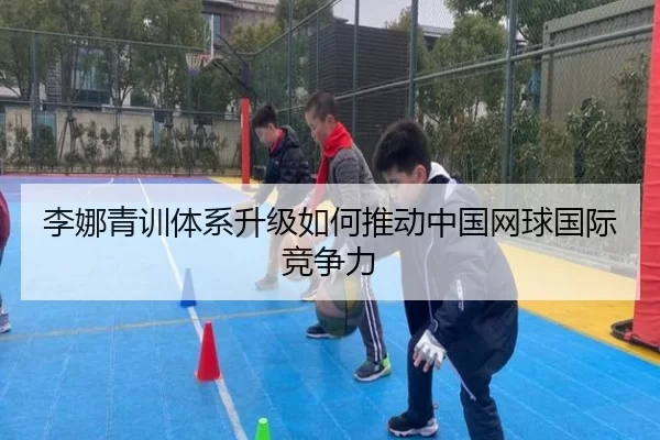 李娜青训体系升级如何推动中国网球国际竞争力