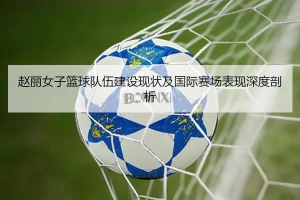 赵丽女子篮球队伍建设现状及国际赛场表现深度剖析